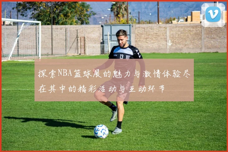 探索NBA篮球展的魅力与激情体验尽在其中的精彩活动与互动环节