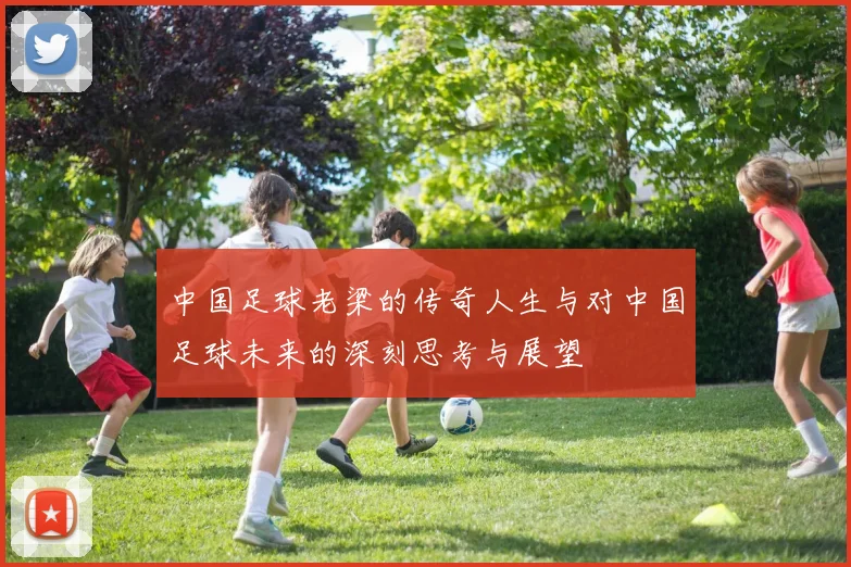 中国足球老梁的传奇人生与对中国足球未来的深刻思考与展望