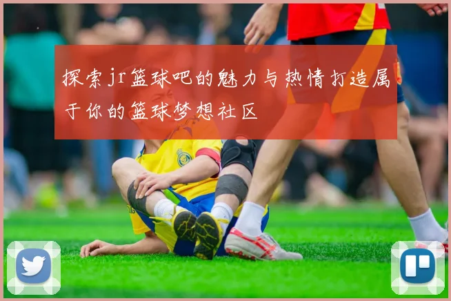探索jr篮球吧的魅力与热情打造属于你的篮球梦想社区