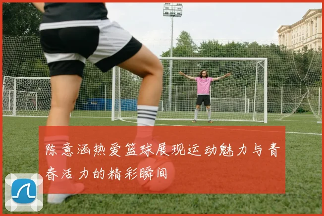 陈意涵热爱篮球展现运动魅力与青春活力的精彩瞬间