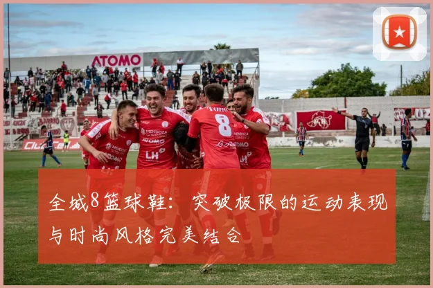 全城8篮球鞋：突破极限的运动表现与时尚风格完美结合