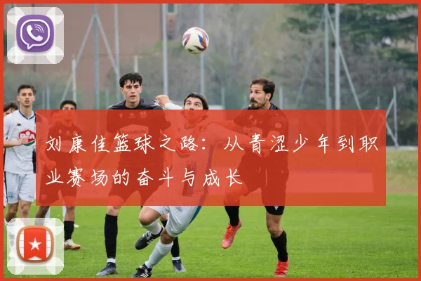 刘康佳篮球之路：从青涩少年到职业赛场的奋斗与成长