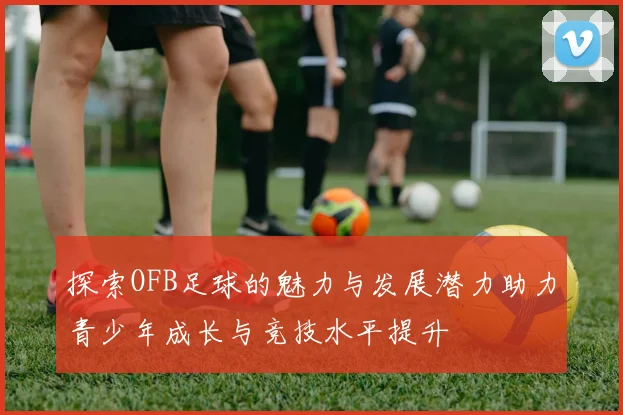 探索OFB足球的魅力与发展潜力助力青少年成长与竞技水平提升