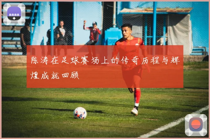 陈涛在足球赛场上的传奇历程与辉煌成就回顾